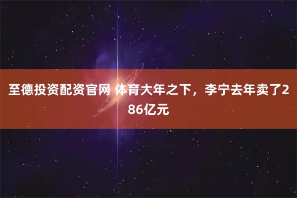 至德投资配资官网 体育大年之下，李宁去年卖了286亿元