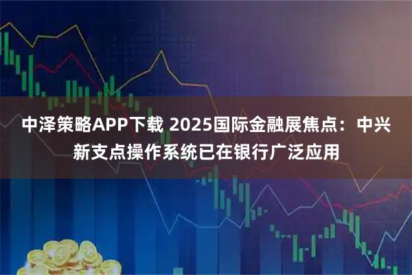 中泽策略APP下载 2025国际金融展焦点：中兴新支点操作系统已在银行广泛应用
