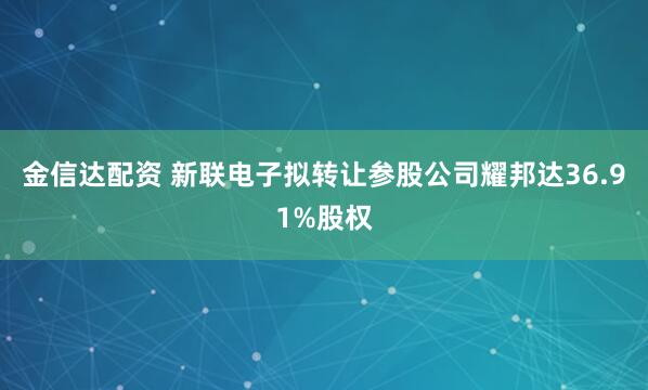 金信达配资 新联电子拟转让参股公司耀邦达36.91%股权
