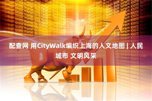 配查网 用CityWalk编织上海的人文地图 | 人民城市 文明风采