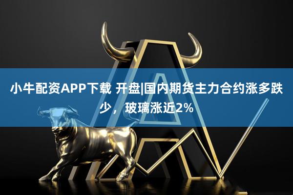 小牛配资APP下载 开盘|国内期货主力合约涨多跌少，玻璃涨近2%