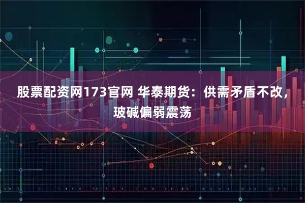 股票配资网173官网 华泰期货：供需矛盾不改，玻碱偏弱震荡