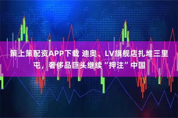 策上策配资APP下载 迪奥、LV旗舰店扎堆三里屯，奢侈品巨头继续“押注”中国