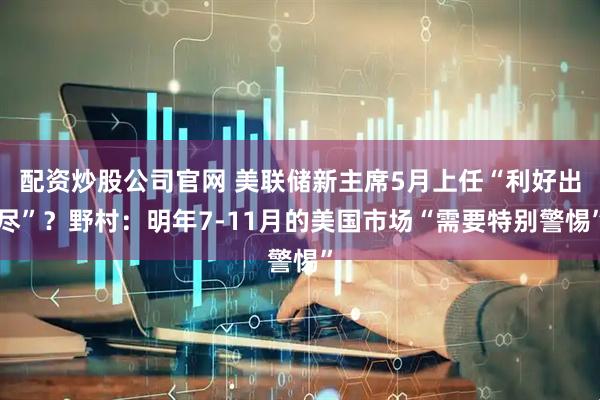 配资炒股公司官网 美联储新主席5月上任“利好出尽”？野村：明年7-11月的美国市场“需要特别警惕”