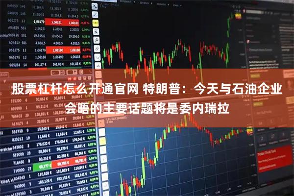 股票杠杆怎么开通官网 特朗普：今天与石油企业会晤的主要话题将是委内瑞拉