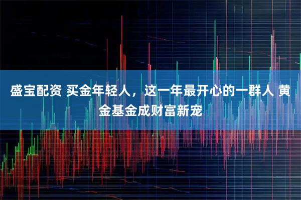 盛宝配资 买金年轻人，这一年最开心的一群人 黄金基金成财富新宠