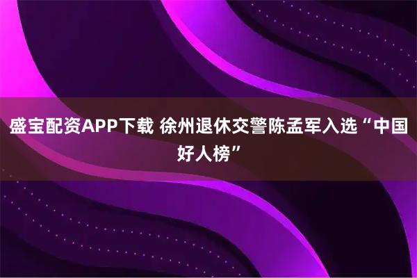 盛宝配资APP下载 徐州退休交警陈孟军入选“中国好人榜”