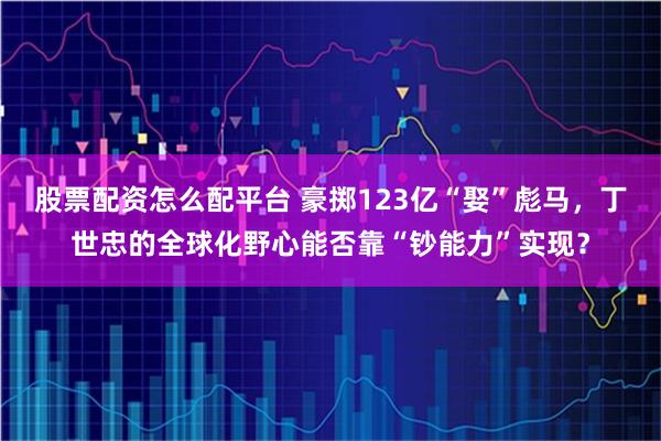 股票配资怎么配平台 豪掷123亿“娶”彪马，丁世忠的全球化野心能否靠“钞能力”实现？