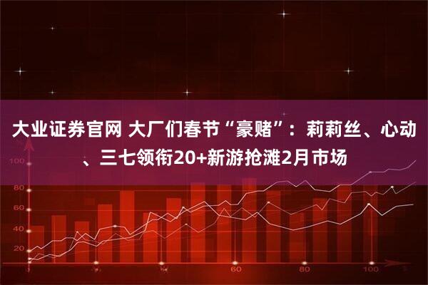 大业证券官网 大厂们春节“豪赌”：莉莉丝、心动、三七领衔20+新游抢滩2月市场