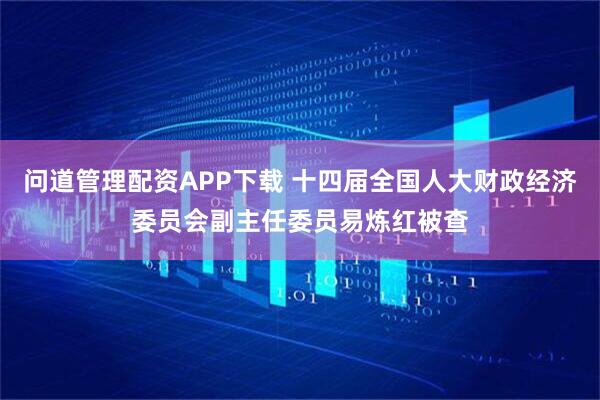 问道管理配资APP下载 十四届全国人大财政经济委员会副主任委员易炼红被查