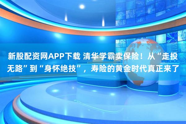 新股配资网APP下载 清华学霸卖保险！从“走投无路”到“身怀绝技”，寿险的黄金时代真正来了