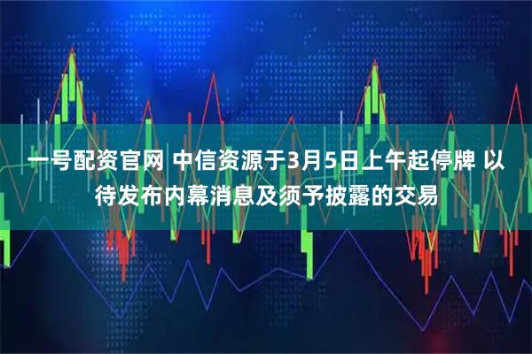 一号配资官网 中信资源于3月5日上午起停牌 以待发布内幕消息及须予披露的交易